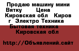 Продаю машину мини-Вятку!!!! › Цена ­ 2 000 - Кировская обл., Киров г. Электро-Техника » Бытовая техника   . Кировская обл.